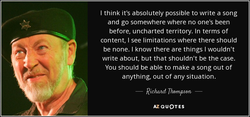 I think it's absolutely possible to write a song and go somewhere where no one's been before, uncharted territory. In terms of content, I see limitations where there should be none. I know there are things I wouldn't write about, but that shouldn't be the case. You should be able to make a song out of anything, out of any situation. - Richard Thompson