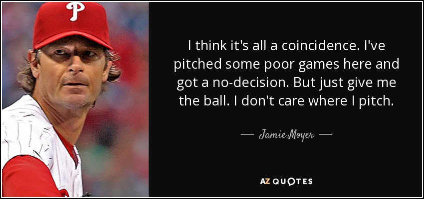 I think it's all a coincidence. I've pitched some poor games here and got a no-decision. But just give me the ball. I don't care where I pitch. - Jamie Moyer