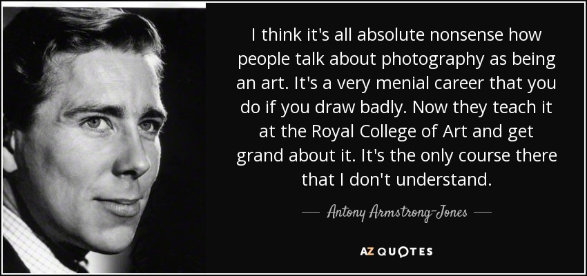 I think it's all absolute nonsense how people talk about photography as being an art. It's a very menial career that you do if you draw badly. Now they teach it at the Royal College of Art and get grand about it. It's the only course there that I don't understand. - Antony Armstrong-Jones, 1st Earl of Snowdon