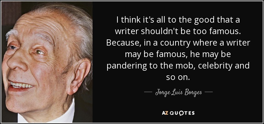 I think it's all to the good that a writer shouldn't be too famous. Because, in a country where a writer may be famous, he may be pandering to the mob, celebrity and so on. - Jorge Luis Borges