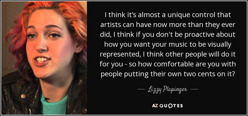 I think it's almost a unique control that artists can have now more than they ever did, I think if you don't be proactive about how you want your music to be visually represented, I think other people will do it for you - so how comfortable are you with people putting their own two cents on it? - Lizzy Plapinger
