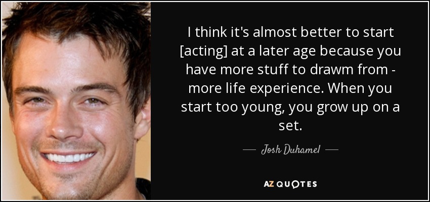 I think it's almost better to start [acting] at a later age because you have more stuff to drawm from - more life experience. When you start too young, you grow up on a set. - Josh Duhamel