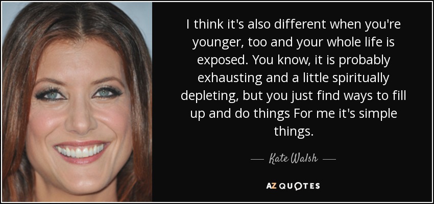 I think it's also different when you're younger, too and your whole life is exposed. You know, it is probably exhausting and a little spiritually depleting, but you just find ways to fill up and do things For me it's simple things. - Kate Walsh