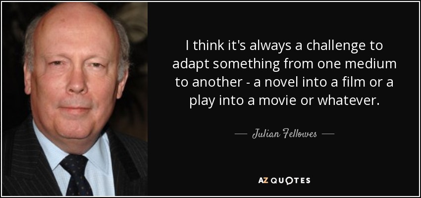 I think it's always a challenge to adapt something from one medium to another - a novel into a film or a play into a movie or whatever. - Julian Fellowes