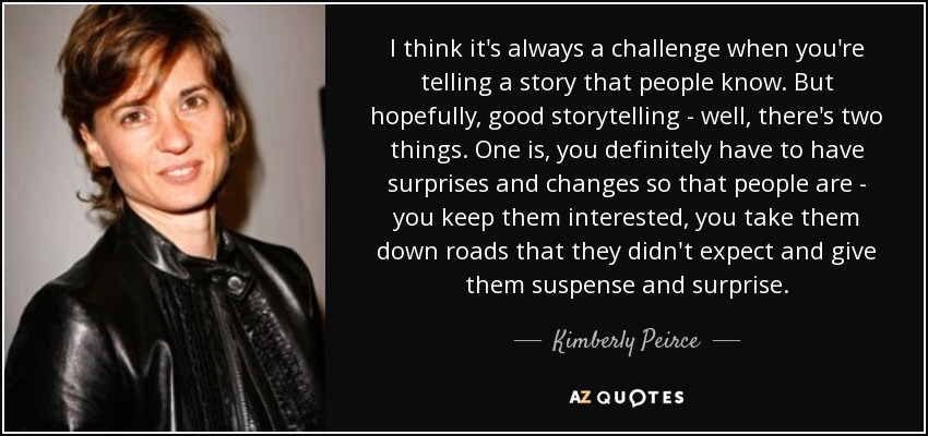 I think it's always a challenge when you're telling a story that people know. But hopefully, good storytelling - well, there's two things. One is, you definitely have to have surprises and changes so that people are - you keep them interested, you take them down roads that they didn't expect and give them suspense and surprise. - Kimberly Peirce