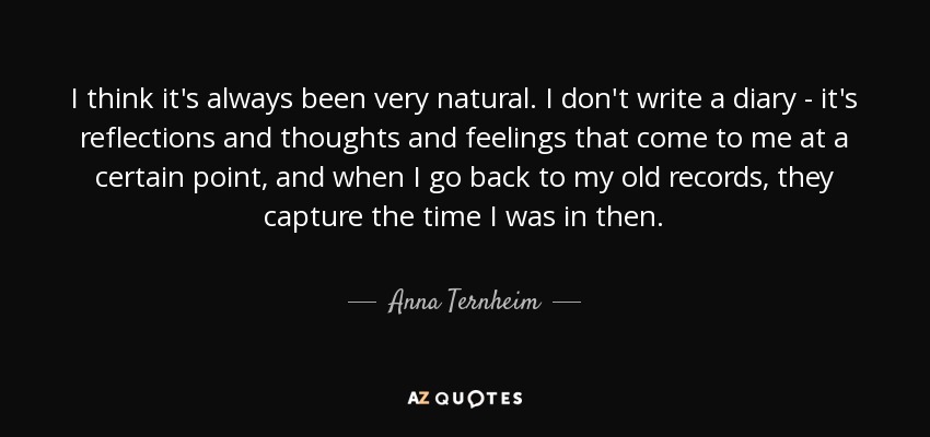 I think it's always been very natural. I don't write a diary - it's reflections and thoughts and feelings that come to me at a certain point, and when I go back to my old records, they capture the time I was in then. - Anna Ternheim