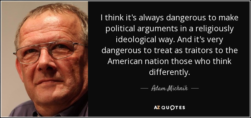 I think it's always dangerous to make political arguments in a religiously ideological way. And it's very dangerous to treat as traitors to the American nation those who think differently. - Adam Michnik