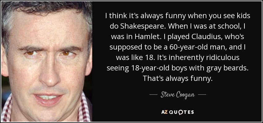 I think it's always funny when you see kids do Shakespeare. When I was at school, I was in Hamlet. I played Claudius, who's supposed to be a 60-year-old man, and I was like 18. It's inherently ridiculous seeing 18-year-old boys with gray beards. That's always funny. - Steve Coogan