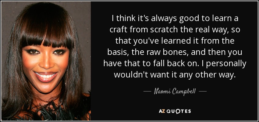 I think it's always good to learn a craft from scratch the real way, so that you've learned it from the basis, the raw bones, and then you have that to fall back on. I personally wouldn't want it any other way. - Naomi Campbell