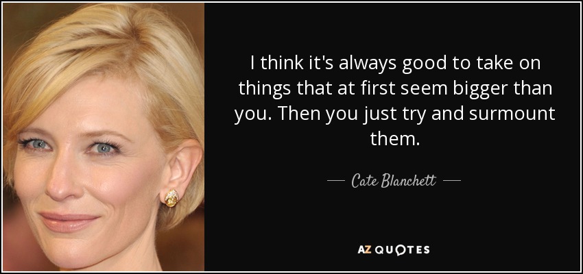 I think it's always good to take on things that at first seem bigger than you. Then you just try and surmount them. - Cate Blanchett