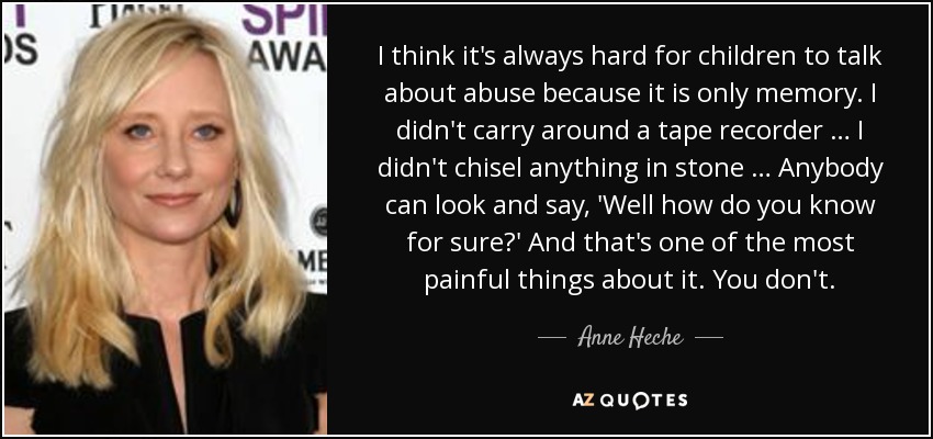 I think it's always hard for children to talk about abuse because it is only memory. I didn't carry around a tape recorder … I didn't chisel anything in stone … Anybody can look and say, 'Well how do you know for sure?' And that's one of the most painful things about it. You don't. - Anne Heche