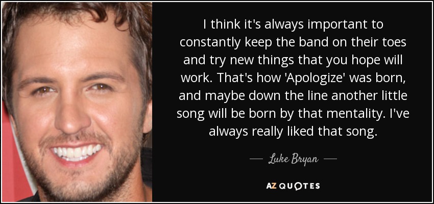 I think it's always important to constantly keep the band on their toes and try new things that you hope will work. That's how 'Apologize' was born, and maybe down the line another little song will be born by that mentality. I've always really liked that song. - Luke Bryan