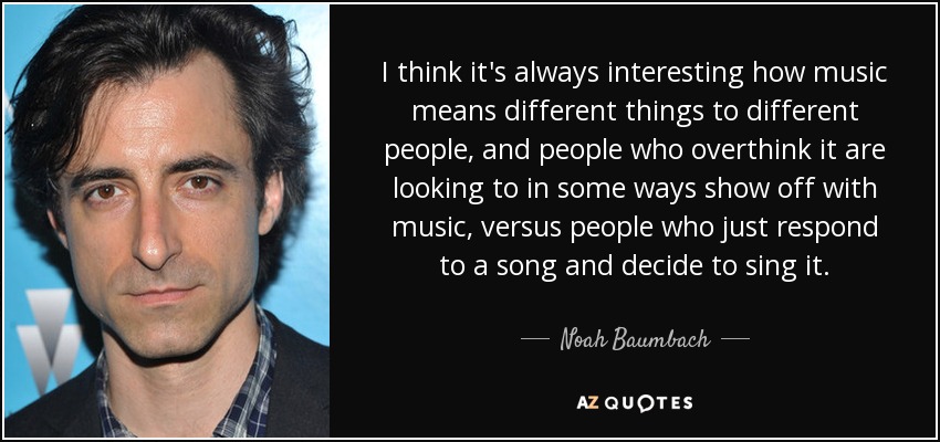 I think it's always interesting how music means different things to different people, and people who overthink it are looking to in some ways show off with music, versus people who just respond to a song and decide to sing it. - Noah Baumbach