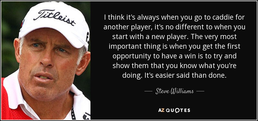 I think it's always when you go to caddie for another player, it's no different to when you start with a new player. The very most important thing is when you get the first opportunity to have a win is to try and show them that you know what you're doing. It's easier said than done. - Steve Williams
