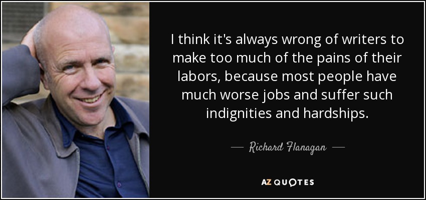 I think it's always wrong of writers to make too much of the pains of their labors, because most people have much worse jobs and suffer such indignities and hardships. - Richard Flanagan