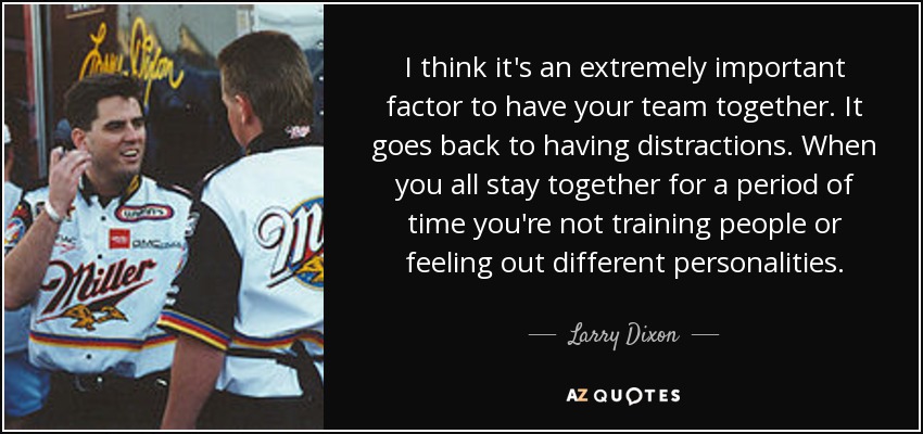 I think it's an extremely important factor to have your team together. It goes back to having distractions. When you all stay together for a period of time you're not training people or feeling out different personalities. - Larry Dixon