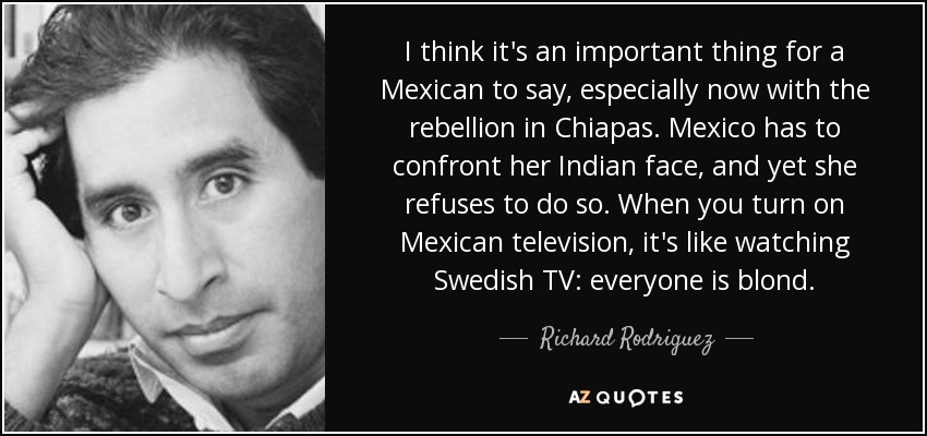 I think it's an important thing for a Mexican to say, especially now with the rebellion in Chiapas. Mexico has to confront her Indian face, and yet she refuses to do so. When you turn on Mexican television, it's like watching Swedish TV: everyone is blond. - Richard Rodriguez