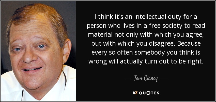 I think it's an intellectual duty for a person who lives in a free society to read material not only with which you agree, but with which you disagree. Because every so often somebody you think is wrong will actually turn out to be right. - Tom Clancy