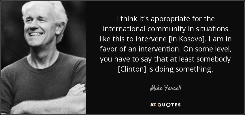 I think it's appropriate for the international community in situations like this to intervene [in Kosovo]. I am in favor of an intervention. On some level, you have to say that at least somebody [Clinton] is doing something. - Mike Farrell