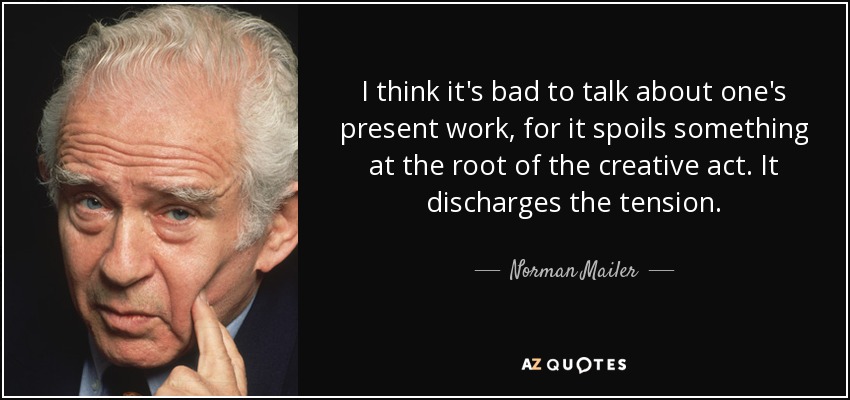 I think it's bad to talk about one's present work, for it spoils something at the root of the creative act. It discharges the tension. - Norman Mailer