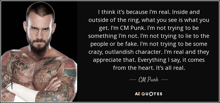 I think it's because I'm real. Inside and outside of the ring, what you see is what you get. I'm CM Punk. I'm not trying to be something I'm not. I'm not trying to lie to the people or be fake. I'm not trying to be some crazy, outlandish character. I'm real and they appreciate that. Everything I say, it comes from the heart. It's all real. - CM Punk