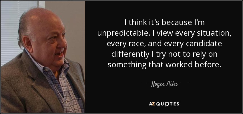 I think it's because I'm unpredictable. I view every situation, every race, and every candidate differently I try not to rely on something that worked before. - Roger Ailes