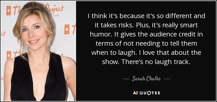 I think it's because it's so different and it takes risks. Plus, it's really smart humor. It gives the audience credit in terms of not needing to tell them when to laugh. I love that about the show. There's no laugh track. - Sarah Chalke