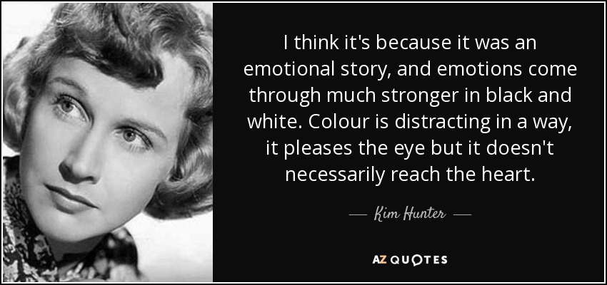 I think it's because it was an emotional story, and emotions come through much stronger in black and white. Colour is distracting in a way, it pleases the eye but it doesn't necessarily reach the heart. - Kim Hunter