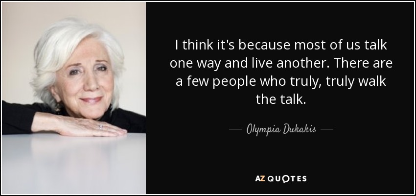 I think it's because most of us talk one way and live another. There are a few people who truly, truly walk the talk. - Olympia Dukakis