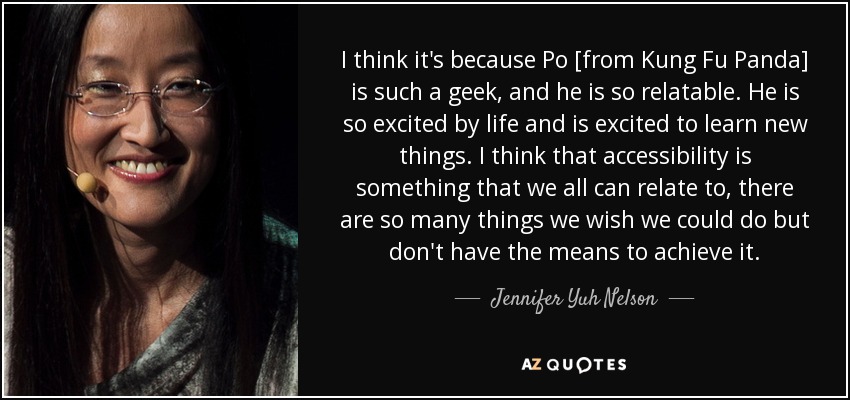 I think it's because Po [from Kung Fu Panda] is such a geek, and he is so relatable. He is so excited by life and is excited to learn new things. I think that accessibility is something that we all can relate to, there are so many things we wish we could do but don't have the means to achieve it. - Jennifer Yuh Nelson