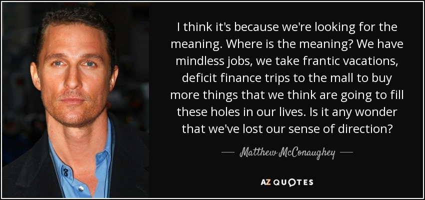 I think it's because we're looking for the meaning. Where is the meaning? We have mindless jobs, we take frantic vacations, deficit finance trips to the mall to buy more things that we think are going to fill these holes in our lives. Is it any wonder that we've lost our sense of direction? - Matthew McConaughey