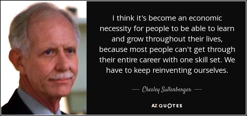 I think it's become an economic necessity for people to be able to learn and grow throughout their lives, because most people can't get through their entire career with one skill set. We have to keep reinventing ourselves. - Chesley Sullenberger