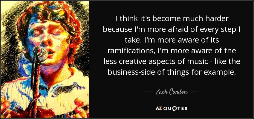 I think it's become much harder because I'm more afraid of every step I take. I'm more aware of its ramifications, I'm more aware of the less creative aspects of music - like the business-side of things for example. - Zach Condon