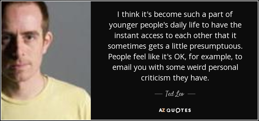 I think it's become such a part of younger people's daily life to have the instant access to each other that it sometimes gets a little presumptuous. People feel like it's OK, for example, to email you with some weird personal criticism they have. - Ted Leo