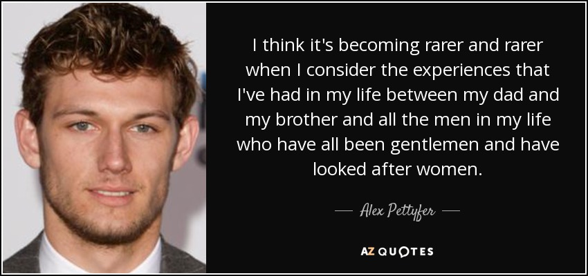 I think it's becoming rarer and rarer when I consider the experiences that I've had in my life between my dad and my brother and all the men in my life who have all been gentlemen and have looked after women. - Alex Pettyfer