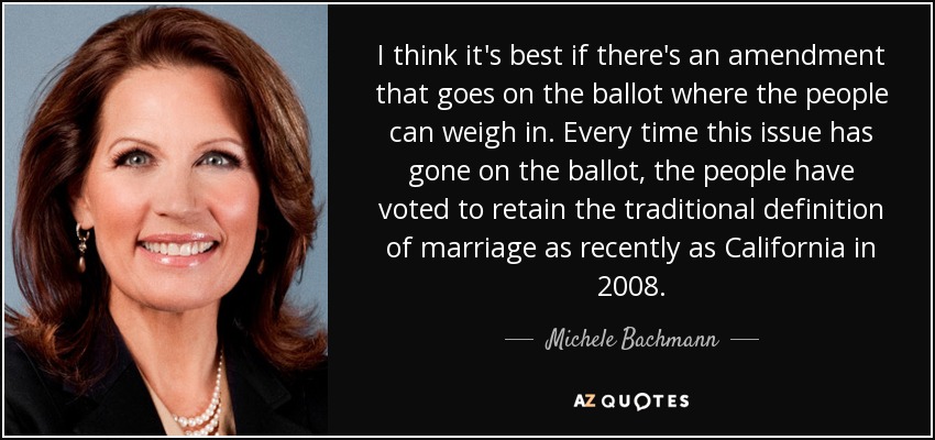 I think it's best if there's an amendment that goes on the ballot where the people can weigh in. Every time this issue has gone on the ballot, the people have voted to retain the traditional definition of marriage as recently as California in 2008. - Michele Bachmann