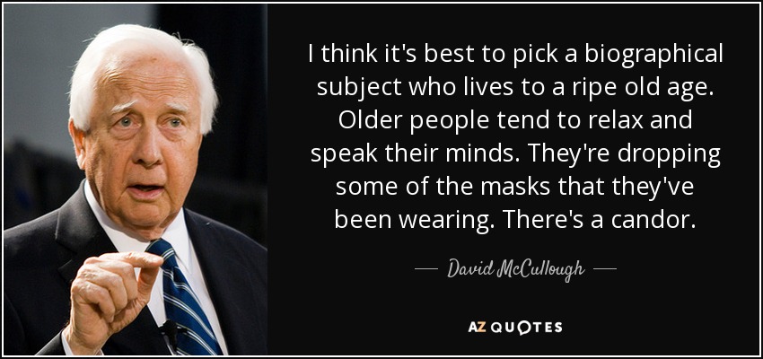 I think it's best to pick a biographical subject who lives to a ripe old age. Older people tend to relax and speak their minds. They're dropping some of the masks that they've been wearing. There's a candor. - David McCullough