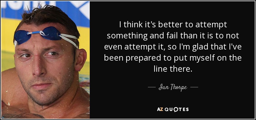 I think it's better to attempt something and fail than it is to not even attempt it, so I'm glad that I've been prepared to put myself on the line there. - Ian Thorpe