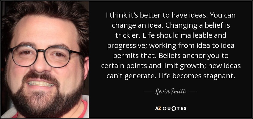 I think it's better to have ideas. You can change an idea. Changing a belief is trickier. Life should malleable and progressive; working from idea to idea permits that. Beliefs anchor you to certain points and limit growth; new ideas can't generate. Life becomes stagnant. - Kevin Smith
