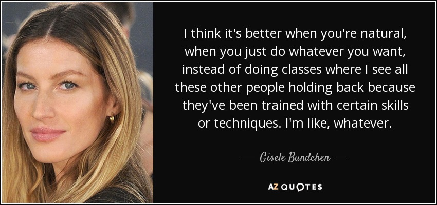 I think it's better when you're natural, when you just do whatever you want, instead of doing classes where I see all these other people holding back because they've been trained with certain skills or techniques. I'm like, whatever. - Gisele Bundchen