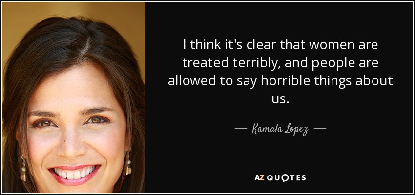 I think it's clear that women are treated terribly, and people are allowed to say horrible things about us. - Kamala Lopez