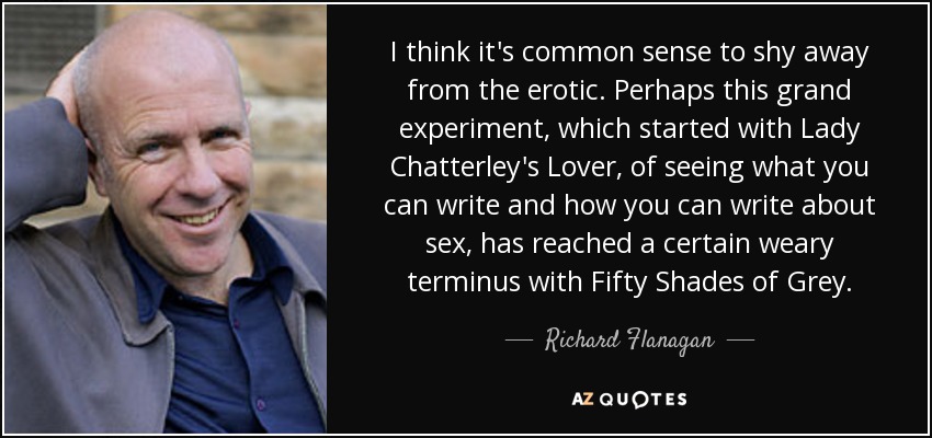 I think it's common sense to shy away from the erotic. Perhaps this grand experiment, which started with Lady Chatterley's Lover, of seeing what you can write and how you can write about sex, has reached a certain weary terminus with Fifty Shades of Grey. - Richard Flanagan