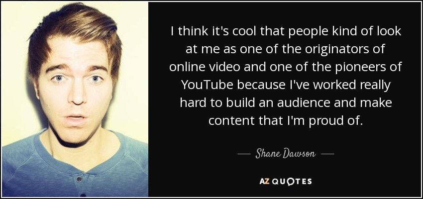 I think it's cool that people kind of look at me as one of the originators of online video and one of the pioneers of YouTube because I've worked really hard to build an audience and make content that I'm proud of. - Shane Dawson