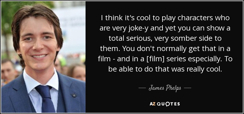 I think it's cool to play characters who are very joke-y and yet you can show a total serious, very somber side to them. You don't normally get that in a film - and in a [film] series especially. To be able to do that was really cool. - James Phelps