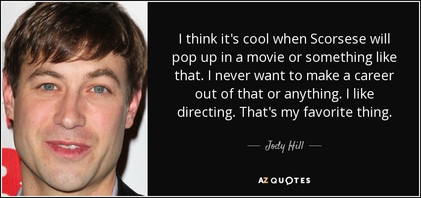 I think it's cool when Scorsese will pop up in a movie or something like that. I never want to make a career out of that or anything. I like directing. That's my favorite thing. - Jody Hill