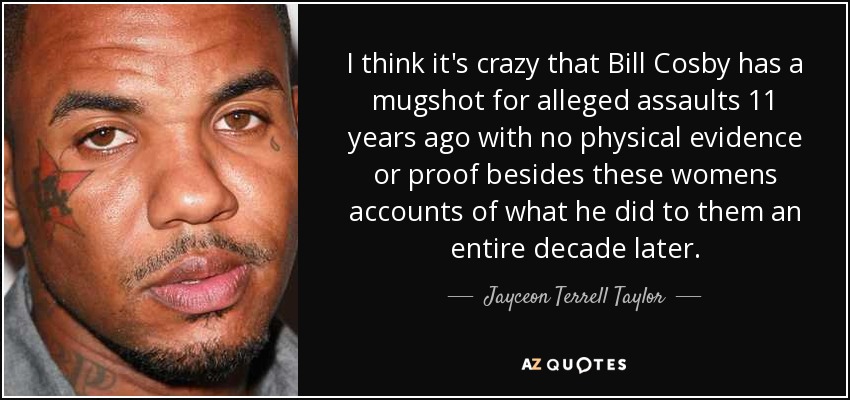 I think it's crazy that Bill Cosby has a mugshot for alleged assaults 11 years ago with no physical evidence or proof besides these womens accounts of what he did to them an entire decade later. - Jayceon Terrell Taylor