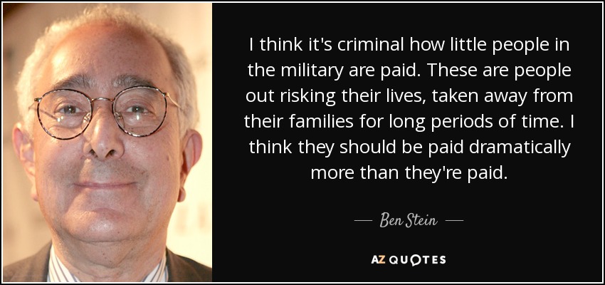 I think it's criminal how little people in the military are paid. These are people out risking their lives, taken away from their families for long periods of time. I think they should be paid dramatically more than they're paid. - Ben Stein