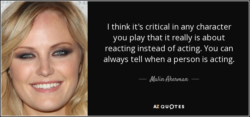 I think it's critical in any character you play that it really is about reacting instead of acting. You can always tell when a person is acting. - Malin Akerman