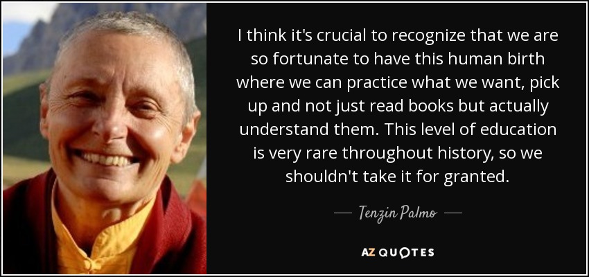 I think it's crucial to recognize that we are so fortunate to have this human birth where we can practice what we want, pick up and not just read books but actually understand them. This level of education is very rare throughout history, so we shouldn't take it for granted. - Tenzin Palmo