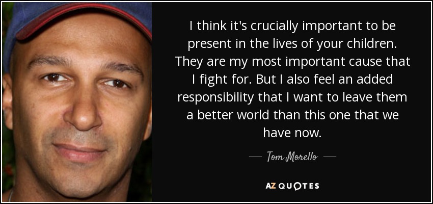 I think it's crucially important to be present in the lives of your children. They are my most important cause that I fight for. But I also feel an added responsibility that I want to leave them a better world than this one that we have now. - Tom Morello